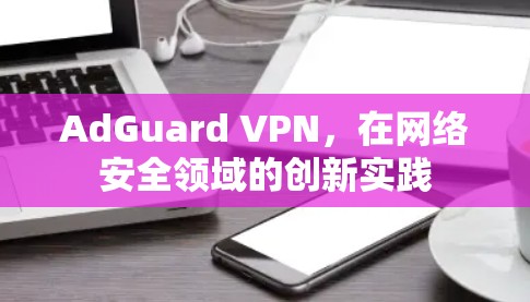 AdGuard VPN，在网络安全领域的创新实践