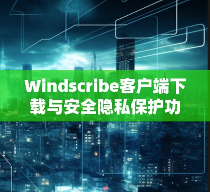 Windscribe客户端下载与安全隐私保护功能解析