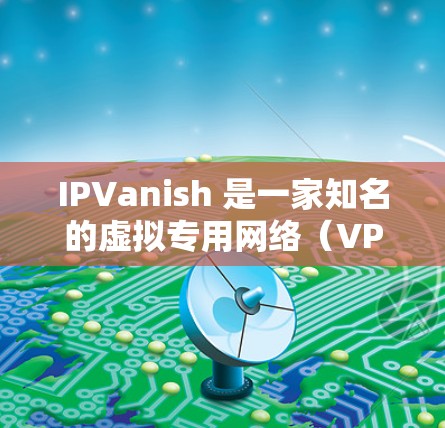 IPVanish 是一家知名的虚拟专用网络（VPN）服务提供商，他们提供全球范围内的服务器网络，帮助用户安全地连接到互联网，保护隐私和匿名性