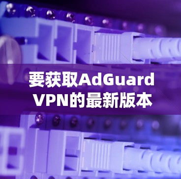 要获取AdGuard VPN的最新版本,请按照以下步骤操作 要获取AdGuard VPN的最新版本,请按照以下步骤操作