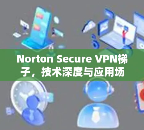 Norton Secure VPN梯子，技术深度与应用场景分析