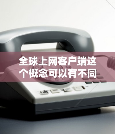 全球上网客户端这个概念可以有不同的解释，具体取决于你的需求和应用场景。以下是一些可能的解释和相关技术