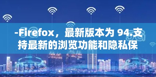 -Firefox，最新版本为 94.支持最新的浏览功能和隐私保护