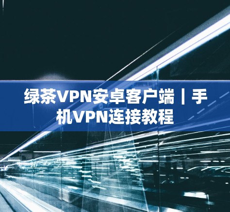 绿茶VPN安卓客户端｜手机VPN连接教程