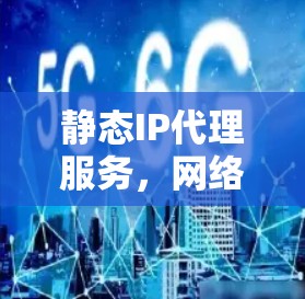静态IP代理服务,网络管理的关键技术 静态IP代理服务,网络管理的关键技术