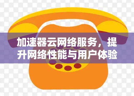 加速器云网络服务,提升网络性能与用户体验 加速器云网络服务,提升网络性能与用户体验