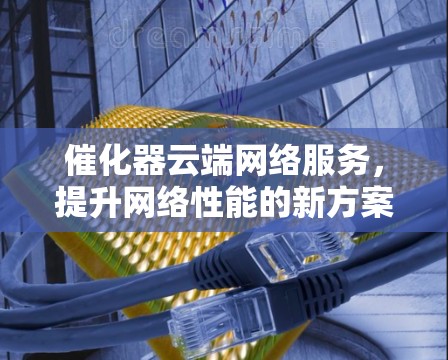 催化器云端网络服务,提升网络性能的新方案 催化器云端网络服务,提升网络性能的新方案