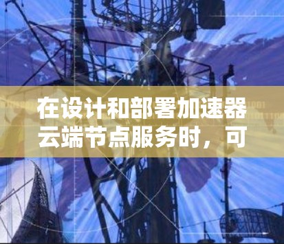 在设计和部署加速器云端节点服务时,可以按照以下步骤进行 在设计和部署加速器云端节点服务时,可以按照以下步骤进行