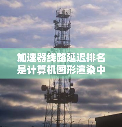 加速器线路延迟排名是计算机图形渲染中的一个优化策略，用于合理分配任务以减少延迟。以下是对该概念的详细分析和总结