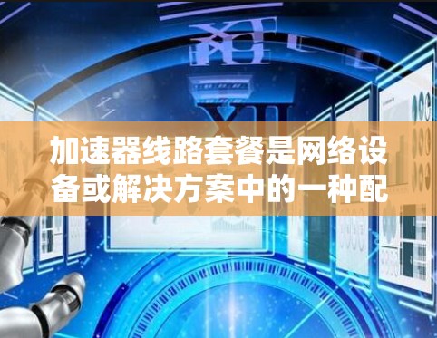 加速器线路套餐是网络设备或解决方案中的一种配置选项，通常用于优化网络性能，特别是在数据中心、云计算或高性能计算（HPC）环境中。以下是一些关于加速器线路套餐的可能解释和相关信息