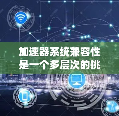 加速器系统兼容性是一个多层次的挑战，涉及硬件、软件、协议和生态系统的多方面因素。以下是对加速器系统兼容性的详细分析和总结
