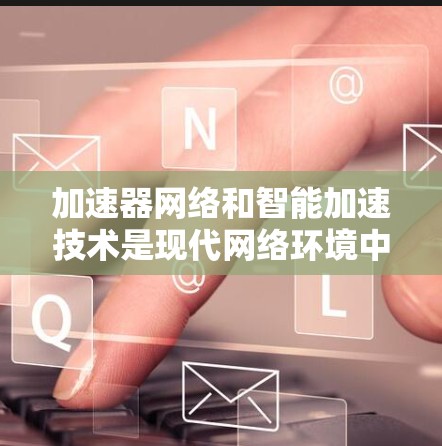 加速器网络和智能加速技术是现代网络环境中的重要组成部分，它们通过创新性的方法提升网络性能，适应复杂的应用场景。以下是对这些技术的总结和未来展望