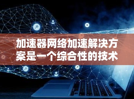 加速器网络加速解决方案是一个综合性的技术方案，旨在通过利用加速器来提升网络性能，解决数据传输中的延迟和带宽问题。以下是对该解决方案的详细分析和总结