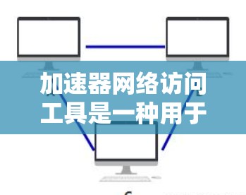 加速器网络访问工具是一种用于优化网络性能的技术，通过提供数据加速、负载均衡、数据压缩和安全加密等功能来提升数据传输效率和安全性。以下是对这些工具的详细分析和总结