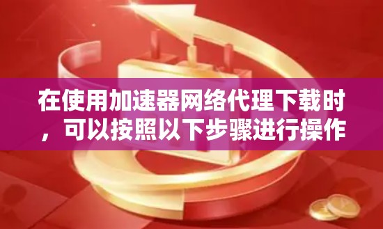 在使用加速器网络代理下载时，可以按照以下步骤进行操作