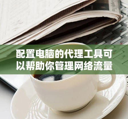 配置电脑的代理工具可以帮助你管理网络流量，提供隐私保护和安全性。以下是详细的步骤指南