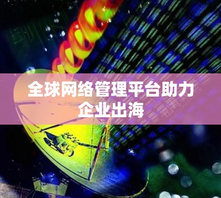 全球网络管理平台助力企业出海 全球网络管理平台助力企业出海