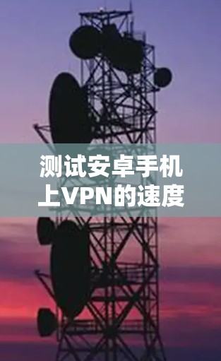 测试安卓手机上VPN的速度可以通过以下步骤进行，确保你能够准确评估VPN的性能