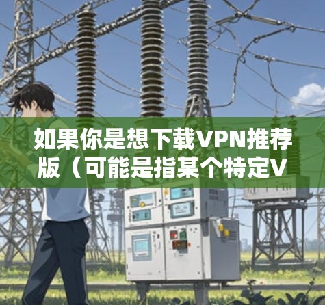 如果你是想下载VPN推荐版(可能是指某个特定VPN软件的版本)但不确定具体是哪个VPN服务,可以提供更多信息,我可以帮助你进一步确认或提供相关下载链接 如果你是想下载VPN推荐版(可能是指某个特定VPN软件的版本)但不确定具体是哪个VPN服务,可以提供更多信息,我可以帮助你进一步确认或提供相关下载链接