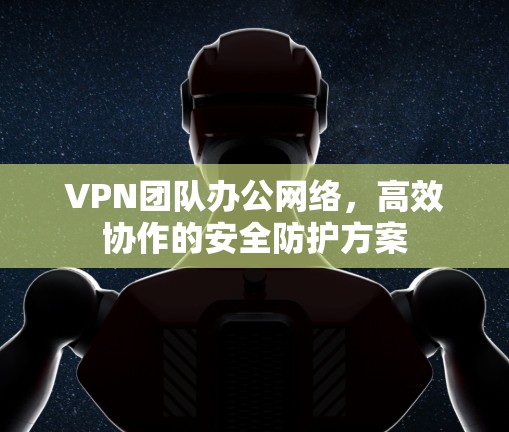VPN团队办公网络，高效协作的安全防护方案