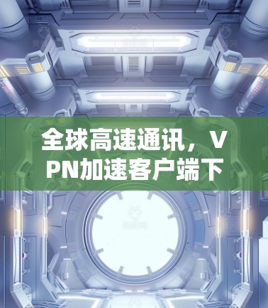 全球高速通讯,VPN加速客户端下载指南 全球高速通讯,VPN加速客户端下载指南