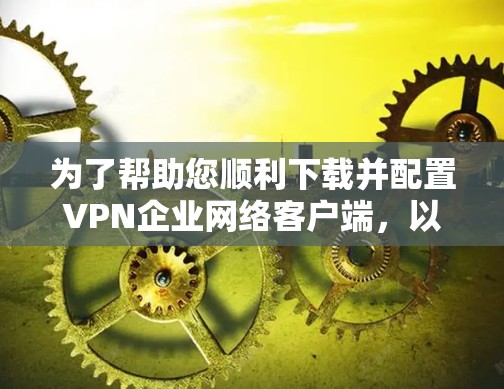 为了帮助您顺利下载并配置VPN企业网络客户端，以下是一份详细的步骤指南