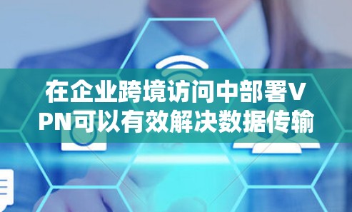 在企业跨境访问中部署VPN可以有效解决数据传输和安全问题，但需要考虑多个因素以确保最佳选择。以下是分步骤的解决方案